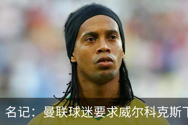 名记：曼联球迷要求威尔科克斯下课，球队引援不力引发不满