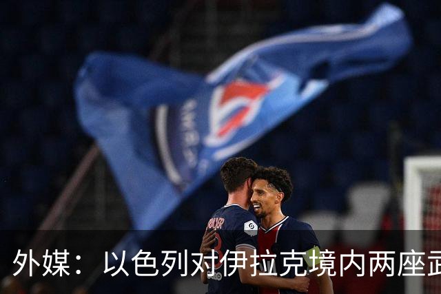 外媒：以色列对伊拉克境内两座武器库发动袭击，里面存放着大量中国防空系统