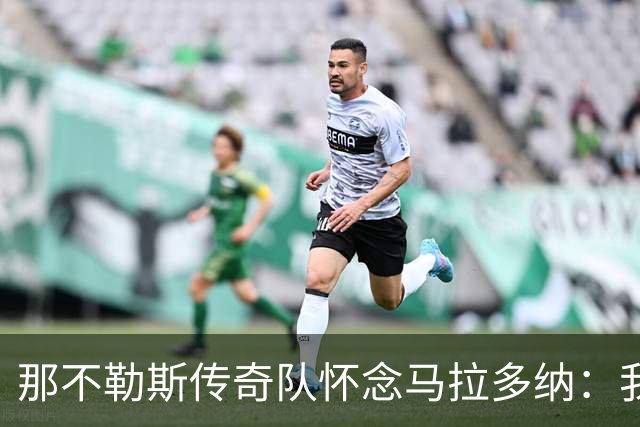 那不勒斯传奇队怀念马拉多纳：我们多么希望能再次拥抱你片刻